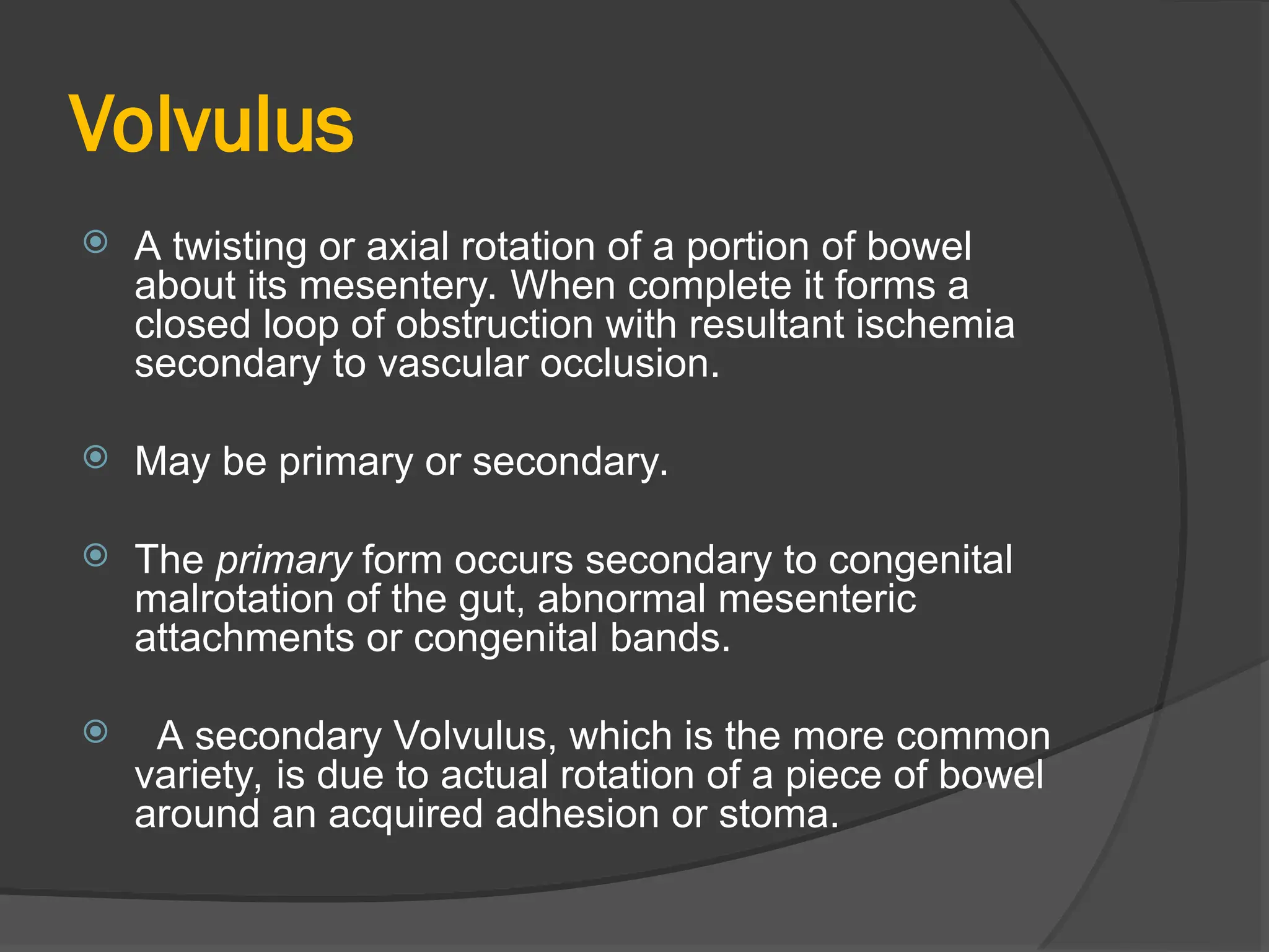 Volvulus
 A twisting or axial rotation of a portion of bowel
about its mesentery. When complete it forms a
closed loop of obstruction with resultant ischemia
secondary to vascular occlusion.
 May be primary or secondary.
 The primary form occurs secondary to congenital
malrotation of the gut, abnormal mesenteric
attachments or congenital bands.
 A secondary Volvulus, which is the more common
variety, is due to actual rotation of a piece of bowel
around an acquired adhesion or stoma.
 