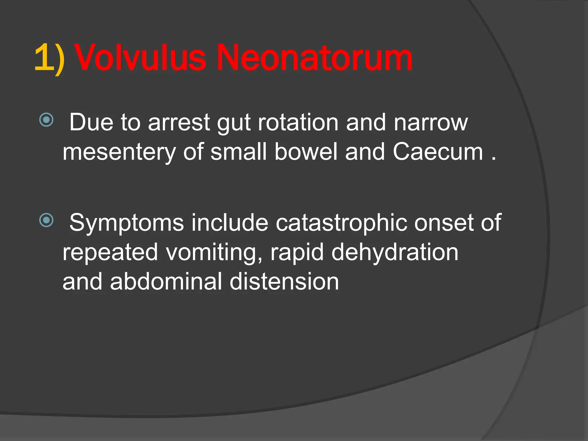 1) Volvulus Neonatorum
 Due to arrest gut rotation and narrow
mesentery of small bowel and Caecum .
 Symptoms include catastrophic onset of
repeated vomiting, rapid dehydration
and abdominal distension
 