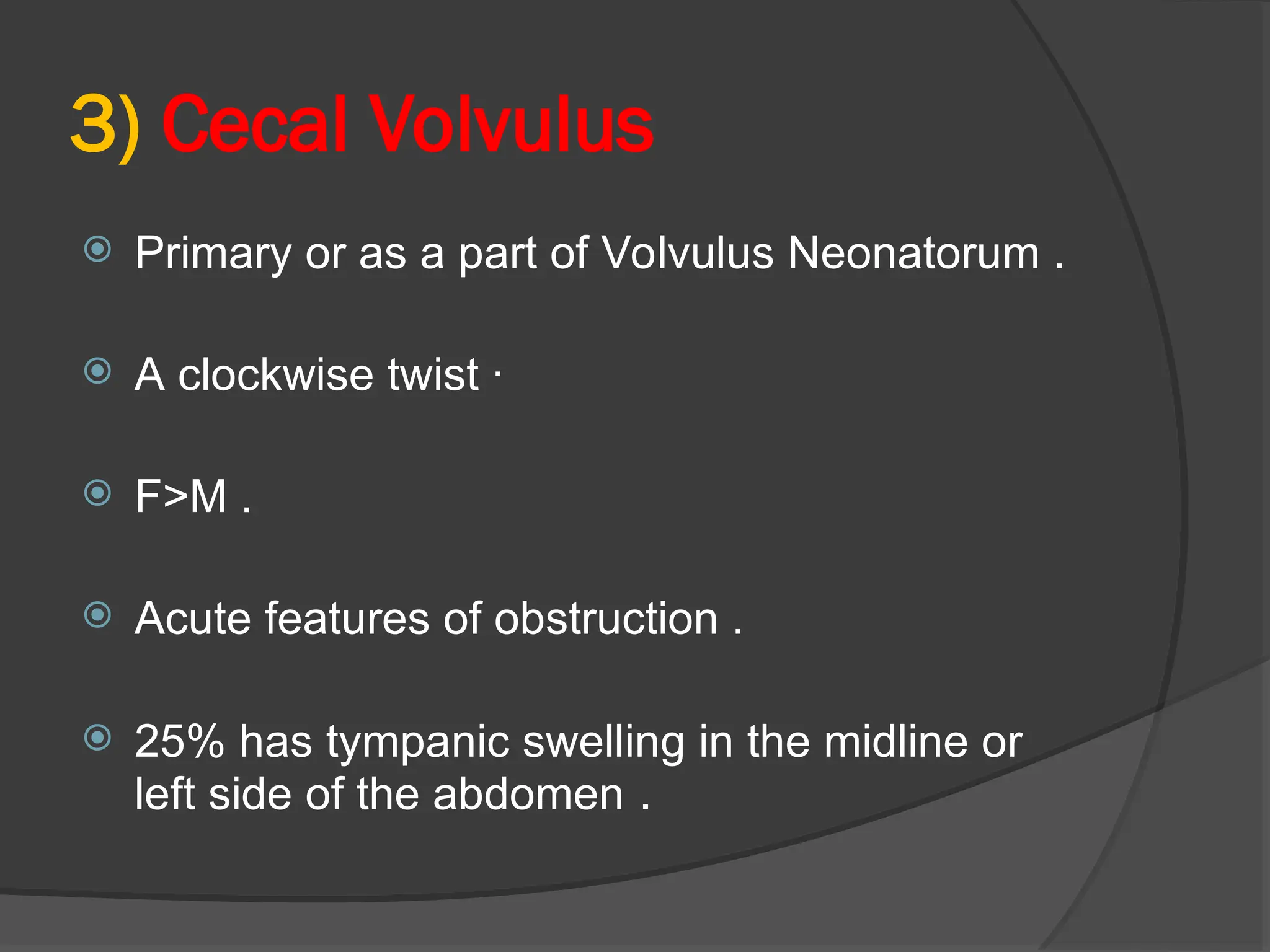 3) Cecal Volvulus
 Primary or as a part of Volvulus Neonatorum .
 A clockwise twist ·
 F>M .
 Acute features of obstruction .
 25% has tympanic swelling in the midline or
left side of the abdomen .
 