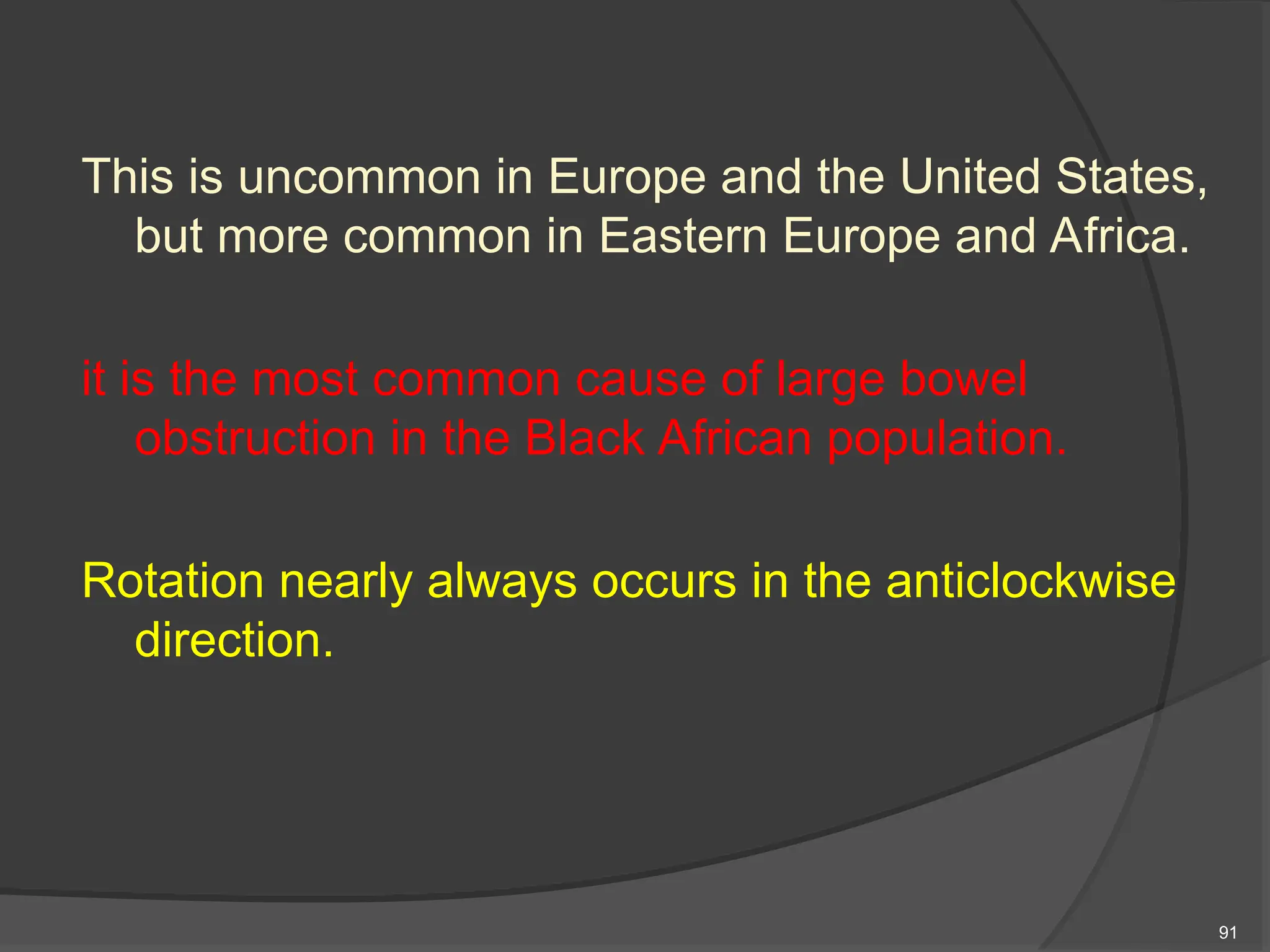 This is uncommon in Europe and the United States,
but more common in Eastern Europe and Africa.
it is the most common cause of large bowel
obstruction in the Black African population.
Rotation nearly always occurs in the anticlockwise
direction.
91
 