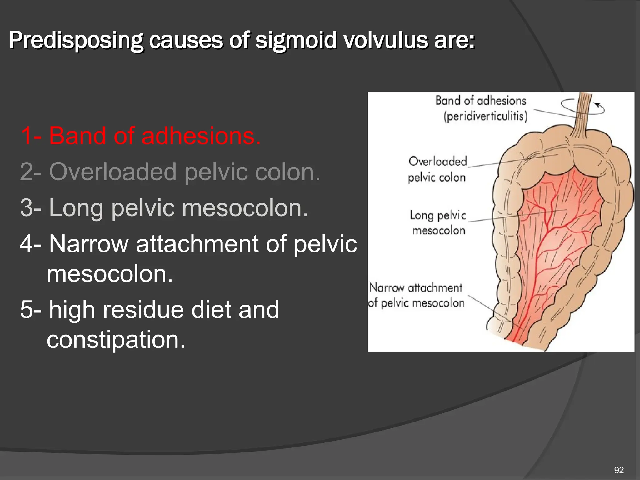 Predisposing causes of sigmoid volvulus are:
Predisposing causes of sigmoid volvulus are:
1- Band of adhesions.
2- Overloaded pelvic colon.
3- Long pelvic mesocolon.
4- Narrow attachment of pelvic
mesocolon.
5- high residue diet and
constipation.
92
 