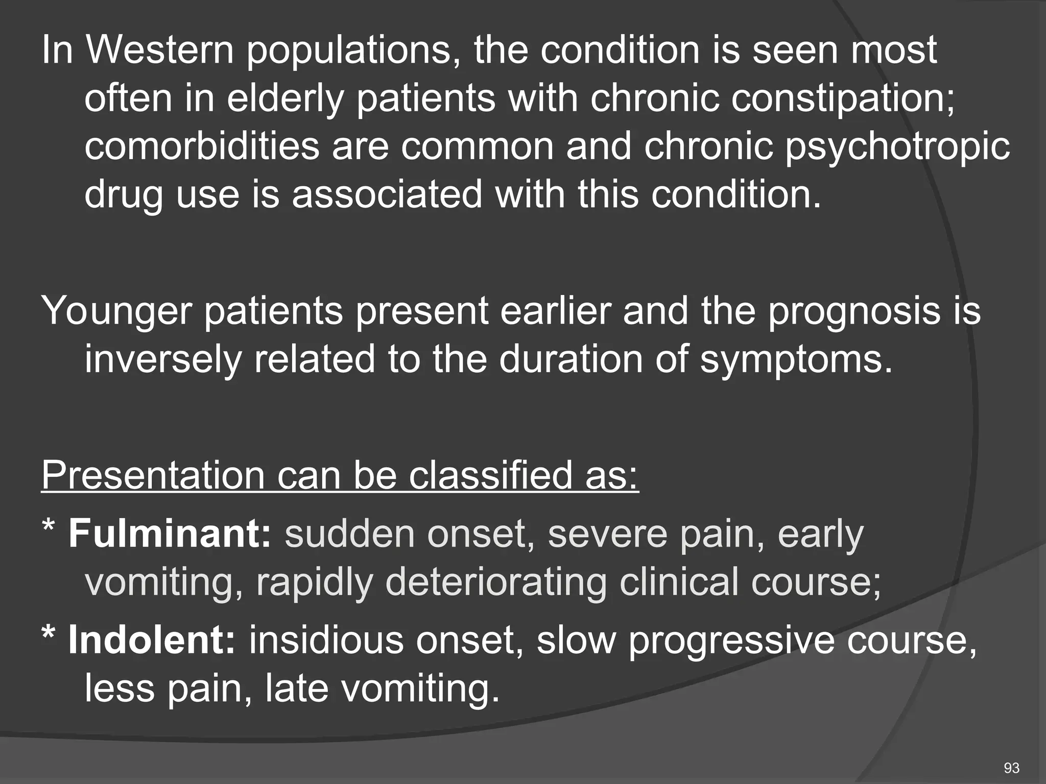 In Western populations, the condition is seen most
often in elderly patients with chronic constipation;
comorbidities are common and chronic psychotropic
drug use is associated with this condition.
Younger patients present earlier and the prognosis is
inversely related to the duration of symptoms.
Presentation can be classified as:
* Fulminant: sudden onset, severe pain, early
vomiting, rapidly deteriorating clinical course;
* Indolent: insidious onset, slow progressive course,
less pain, late vomiting.
93
 