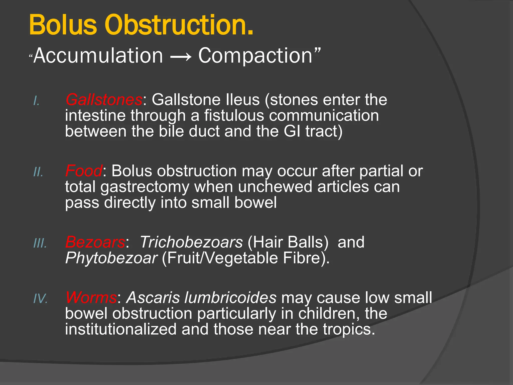 Bolus Obstruction.
“Accumulation → Compaction”
I. Gallstones: Gallstone Ileus (stones enter the
intestine through a fistulous communication
between the bile duct and the GI tract)
II. Food: Bolus obstruction may occur after partial or
total gastrectomy when unchewed articles can
pass directly into small bowel
III. Bezoars: Trichobezoars (Hair Balls) and
Phytobezoar (Fruit/Vegetable Fibre).
IV. Worms: Ascaris lumbricoides may cause low small
bowel obstruction particularly in children, the
institutionalized and those near the tropics.
 