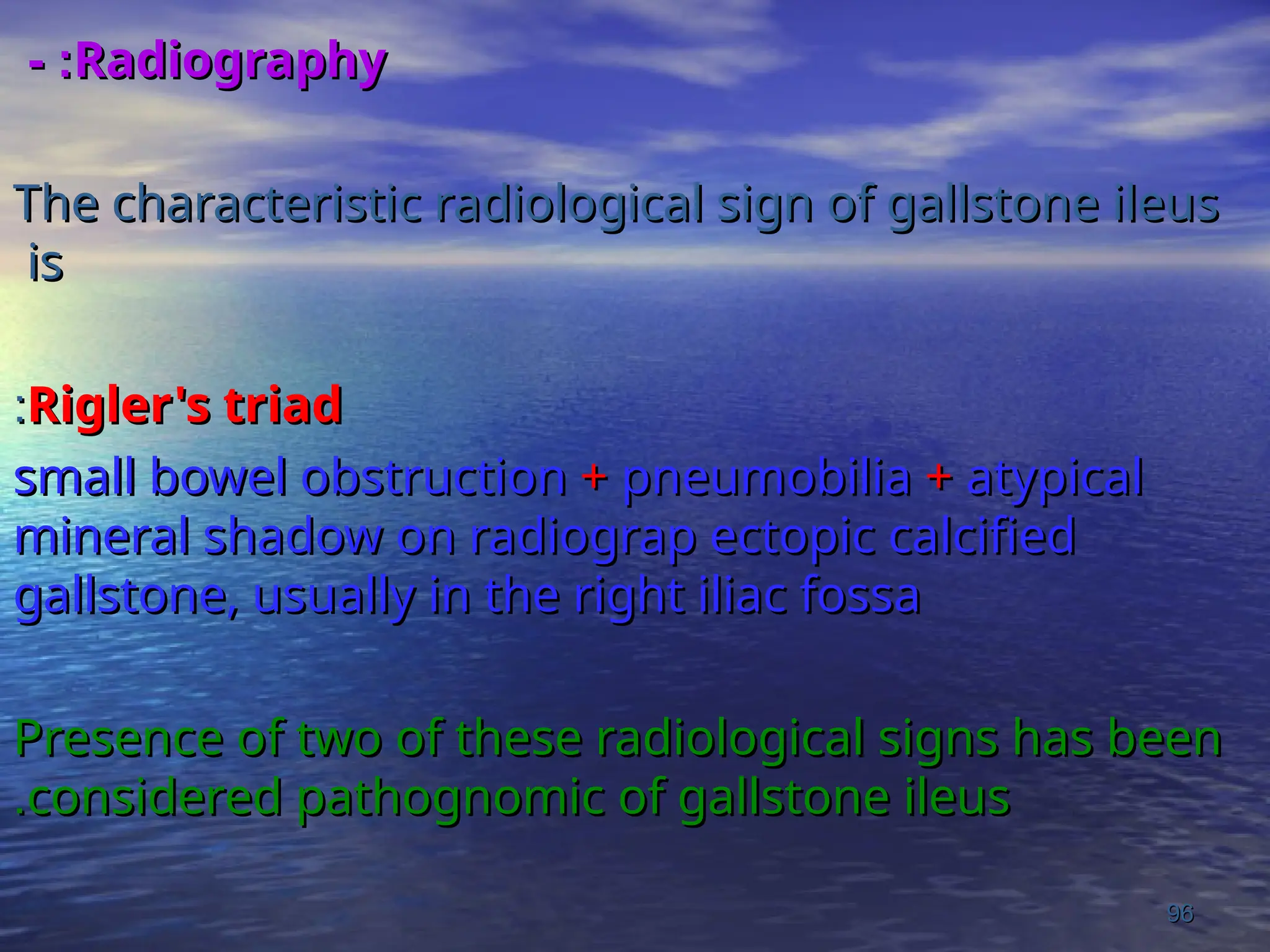 Radiography
Radiography
- :
- :
The characteristic radiological sign of gallstone ileus
The characteristic radiological sign of gallstone ileus
is
is
Rigler's triad
Rigler's triad
:
:
small bowel obstruction
small bowel obstruction +
+ pneumobilia
pneumobilia +
+ atypical
atypical
mineral shadow on radiograp ectopic calcified
mineral shadow on radiograp ectopic calcified
gallstone, usually in the right iliac fossa
gallstone, usually in the right iliac fossa
Presence of two of these radiological signs has been
Presence of two of these radiological signs has been
considered pathognomic of gallstone ileus
considered pathognomic of gallstone ileus
.
.
96
96
 