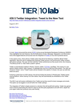  


                                                                                          	
  
iOS 5 Twitter Integration: Tweet is the New Text
http://tier10lab.com/2011/08/02/ios-5-twitter-integration-tweet-is-the-new-text/

August 2, 2011

By Molly Troha




In June, Apple announced the arrival of iOS 5 at the annual Worldwide Developers Conference (WWDC).
They highlighted the main features, like the Notifications Center, iMessage, Newsstand, and Reminders.
One of the biggest features announced was the integration of Twitter on any iOS 5-powered device.

In the options menu, there will be a Twitter option that will do the following: install the official Twitter
application, allow the user to integrate their personal Twitter account, and synchronize Twitter contacts
with phone contacts. The user can then edit their Twitter preferences as they would online, like choosing
"Find Me by Email" or "Add Tweet Location" options.

Twitter is automatically enabled in Photos, Camera, Safari, YouTube, and Maps. This means if a user
wants to tweet a photo, video, location, or webpage they can do so right from that location. The user can
choose to "share," and a "Tweet" button will be included in the options. If chosen, the user can edit their
tweet and send.

If sharing a photo from an iOS 5 device, the service hosting the photos is Photobucket, Twitter's photo
sharing platform. When sharing YouTube videos, they will automatically be embedded on the Twitter
website.

The iOS 5 user will receive notifications from Twitter just as they would for texts messages and emails.
This option can be toggled on and off within the Twitter settings.

The integration of Twitter to Apple products is a decision that will benefit both parties. Twitter has gained
more control by eliminating the need for users to use third party applications and with iOS 5, Apple has
once again made their products more user-friendly.


http://www.Tier10Lab.com
http://www.twitter.com/Tier10Lab
http://www.facebook.com/Tier10Marketing
http://www.Tier10Marketing.com
	
  
 
