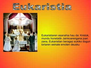 Eukaristiaren esanahia hau da: Kristok,
mundu honetatik Jainkoarengana joan
zana, Eukaristian beragaz eukiko dogun
loriaren seinale emoten deusku
 