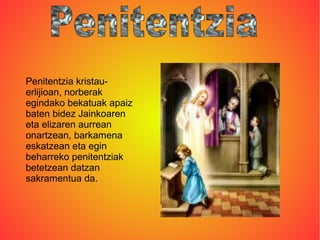 Penitentzia kristau-
erlijioan, norberak
egindako bekatuak apaiz
baten bidez Jainkoaren
eta elizaren aurrean
onartzean, barkamena
eskatzean eta egin
beharreko penitentziak
betetzean datzan
sakramentua da.
 