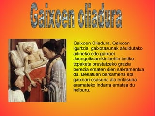 Gaixoen Oliadura, Gaixoen
igurtzia gaixotasunak ahuldutako
adineko edo gaixoei
Jaungoikoarekin behin betiko
topaketa prestatzeko grazia
berezia ematen dien sakramentua
da. Bekatuen barkamena eta
gaixoari osasuna ala eritasuna
eramateko indarra ematea du
helburu.
 