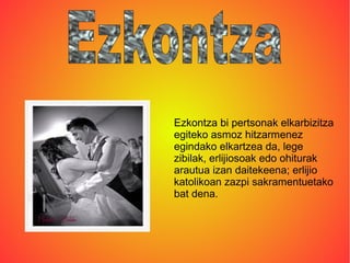 Ezkontza bi pertsonak elkarbizitza
egiteko asmoz hitzarmenez
egindako elkartzea da, lege
zibilak, erlijiosoak edo ohiturak
arautua izan daitekeena; erlijio
katolikoan zazpi sakramentuetako
bat dena.
 