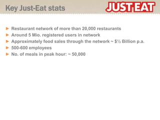 Key Just-Eat stats

►   Restaurant network of more than 20,000 restaurants
►   Around 5 Mio. registered users in network
►   Approximately food sales through the network ~ $½ Billion p.a.
►   500-600 employees
►   No. of meals in peak hour: ~ 50,000
 