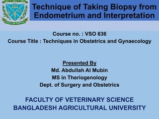 Technique of Taking Biopsy from
Endometrium and Interpretation
Course no. : VSO 636
Course Title : Techniques in Obstetrics and Gynaecology
Presented By
Md. Abdullah Al Mubin
MS in Theriogenology
Dept. of Surgery and Obstetrics
FACULTY OF VETERINARY SCIENCE
BANGLADESH AGRICULTURAL UNIVERSITY
 