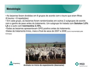 Metodologia:

• As bezerras foram divididas em 8 grupos de acordo com o touro que eram filhas
(8 touros = 8 repetições)
• Em cada grupo, as bezerras foram randomizadas em outros 2 subgrupos de acordo
com o ganho de peso antes do tratamento. Um subgrupo foi tratado com Solution 3,5%
LA e o outro com Ivermectina 3,15%.
•  odas as bezerras apresentavam OPG positivo antes do tratamento.
 T
•  atas de tratamento:Início, meio e final da seca de 2007 e 2008 (como recomendado pela
 D
Embrapa)




                   Animais no início do experimento (desmame)
                                            16
 