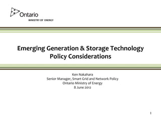 MINISTRY OF ENERGY




Emerging Generation & Storage Technology
          Policy Considerations

                                Ken Nakahara
                Senior Manager, Smart Grid and Network Policy
                         Ontario Ministry of Energy
                                 8 June 2012




                                                                1
 