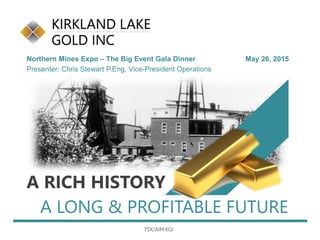 A LONG & PROFITABLE FUTURE
Northern Mines Expo – The Big Event Gala Dinner May 26, 2015
Presenter: Chris Stewart P.Eng, Vice-President Operations
A RICH HISTORY
TSX/AIM:KGI
 