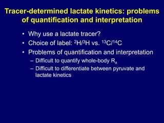 Tracer-determined lactate kinetics: problems
of quantification and interpretation
• Why use a lactate tracer?
• Choice of label: 2H/3H vs. 13C/14C
• Problems of quantification and interpretation
– Difficult to quantify whole-body Ra
– Difficult to differentiate between pyruvate and
lactate kinetics
 