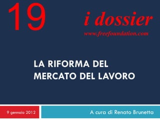 19                   i dossier
                     www.freefoundation.com




             LA RIFORMA DEL
             MERCATO DEL LAVORO


9 gennaio 2012         A cura di Renato Brunetta
 