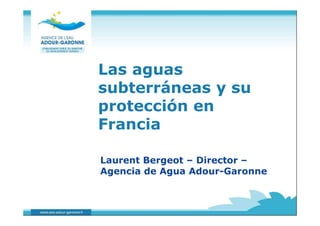 Las aguas 
subterráneas y su 
protección en 
Francia 
Laurent Bergeot – Director – 
Agencia de Agua Adour-Garonne 
 