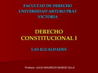 DERECHO CONSTITUCIONAL I LAS IGUALDADES FACULTAD DE DERECHO UNIVERSIDAD ARTURO PRAT VICTORIA Profesor: JULIO MAURICIO MUÑOZ VILLA 