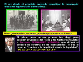 El rey desde el principio pretende consolidar la monarquía mediante legitimación democrática. Primer gobierno de la monarquía, presidido por Carlos Arias Navarro El primer paso en ese proceso fue elegir para presidir el Consejo del Reino y las Cortes franquistas a  Torcuato FERNÁNDEZ MIRANDA , que dirigió el proceso de reforma de las instituciones; lo que él llamo el “camino a la legalidad desde la legalidad”.  “DE LA LEY A LA LEY POR LA LEY” 
