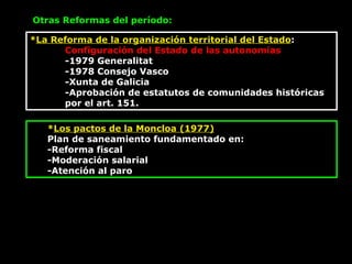 * La Reforma de la organización territorial del Estado : Configuración del Estado de las autonomías -1979 Generalitat -1978 Consejo Vasco -Xunta de Galicia -Aprobación de estatutos de comunidades históricas por el art. 151.  Otras Reformas del período: * Los pactos de la Moncloa (1977) Plan de saneamiento fundamentado en:  -Reforma fiscal -Moderación salarial -Atención al paro 