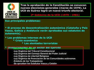Tras la aprobación de la Constitución se convocan nuevas elecciones generales (marzo de 1979). La UCD de Suárez logró un nuevo triunfo electoral. 2º Gobierno de la UCD (1979 - 1981) Sus principales problemas:  * El proceso de descentralización autonómica (Cataluña y País Vasco, Galicia y Andalucía verán aprobados sus estatutos de autonomía).  * Los problemas internos de la UCD  * Crisis económica  * Los atentados terroristas  * Involucionismo de un sector del Ejército Desarrollo legislativo : -Ley Orgánica del Tribunal Constitucional -Ley Orgánica del Consejo General del Poder Judicial -Ley Orgánica de Libertad Religiosa -Ley Orgánica de financiación de las Comunidades autónomas -Estatuto de los Trabajadores -Se aprueban los Estatutos Vasco y Catalán 