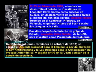 El 23 de febrero de 1981 , mientras se desarrolla el debate de investidura de Leopoldo Calvo Sotelo como sucesor de Suárez, un destacamento de guardias civiles al mando del teniente coronel  Antonio Tejero  irrumpe en el Congreso. Mientras, en Valencia, el general Miláns del Bosh sacaba los tanques a la calle. Dos días después del intento de golpe de Estado,  Leopoldo Calvo Sotelo,   de la UCD,  será investido como Presidente del Gobierno. Durante su gobierno (terminará en octubre de 1982) se  aprobó el  Acuerdo Nacional para el Empleo; la Ley del Divorcio; la Ley Antiterrorista y la Ley Orgánica para la Armonización del Proceso Autonómico; y España entró en la OTAN a pesar de la oposición socialista. 