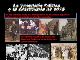 La Transición Política y la Constitución de 1978 En los últimos años del franquismo, la sociedad española había experimentado profundos cambios El régimen estaba en crisis por diversos factores tanto internos como externos. 