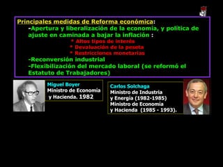 Principales medidas de Reforma económica : - Apertura y liberalización de la economía, y política de ajuste en caminada a bajar la inflación  : * Altos tipos de interés * Devaluación de la peseta * Restricciones monetarias -Reconversión industrial -Flexibilización del mercado laboral (se reformó el Estatuto de Trabajadores) Miguel Boyer  Ministro de Economía y Hacienda.  1982  Carlos Solchaga Ministro de Industria  y Energía (1982-1985)  Ministro de Economía  y Hacienda  (1985 - 1993).  