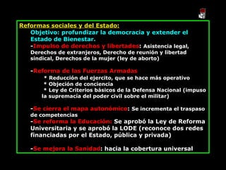 Reformas sociales y del Estado: Objetivo: profundizar la democracia y extender el Estado de Bienestar. - Impulso de derechos y libertades :  Asistencia legal, Derechos de extranjeros, Derecho de reunión y libertad sindical, Derechos de la mujer (ley de aborto) - Reforma de las Fuerzas Armadas * Reducción del ejercito, que se hace más operativo * Objeción de conciencia * Ley de Criterios básicos de la Defensa Nacional (impuso la supremacía del poder civil sobre el militar) - Se cierra el mapa autonómico :  Se incrementa el traspaso de competencias - Se reforma la Educación:  Se aprobó la Ley de Reforma Universitaria y se aprobó la LODE (reconoce dos redes financiadas por el Estado, pública y privada) - Se mejora la Sanidad : hacia la cobertura universal 