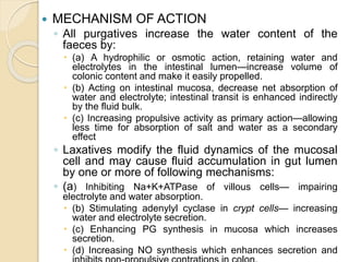  MECHANISM OF ACTION
◦ All purgatives increase the water content of the
faeces by:
 (a) A hydrophilic or osmotic action, retaining water and
electrolytes in the intestinal lumen—increase volume of
colonic content and make it easily propelled.
 (b) Acting on intestinal mucosa, decrease net absorption of
water and electrolyte; intestinal transit is enhanced indirectly
by the fluid bulk.
 (c) Increasing propulsive activity as primary action—allowing
less time for absorption of salt and water as a secondary
effect
◦ Laxatives modify the fluid dynamics of the mucosal
cell and may cause fluid accumulation in gut lumen
by one or more of following mechanisms:
◦ (a) Inhibiting Na+K+ATPase of villous cells— impairing
electrolyte and water absorption.
 (b) Stimulating adenylyl cyclase in crypt cells— increasing
water and electrolyte secretion.
 (c) Enhancing PG synthesis in mucosa which increases
secretion.
 (d) Increasing NO synthesis which enhances secretion and
 