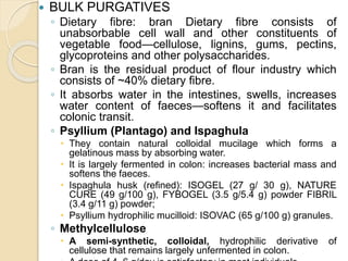  BULK PURGATIVES
◦ Dietary fibre: bran Dietary fibre consists of
unabsorbable cell wall and other constituents of
vegetable food—cellulose, lignins, gums, pectins,
glycoproteins and other polysaccharides.
◦ Bran is the residual product of flour industry which
consists of ~40% dietary fibre.
◦ It absorbs water in the intestines, swells, increases
water content of faeces—softens it and facilitates
colonic transit.
◦ Psyllium (Plantago) and Ispaghula
 They contain natural colloidal mucilage which forms a
gelatinous mass by absorbing water.
 It is largely fermented in colon: increases bacterial mass and
softens the faeces.
 Ispaghula husk (refined): ISOGEL (27 g/ 30 g), NATURE
CURE (49 g/100 g), FYBOGEL (3.5 g/5.4 g) powder FIBRIL
(3.4 g/11 g) powder;
 Psyllium hydrophilic mucilloid: ISOVAC (65 g/100 g) granules.
◦ Methylcellulose
 A semi-synthetic, colloidal, hydrophilic derivative of
cellulose that remains largely unfermented in colon.
 