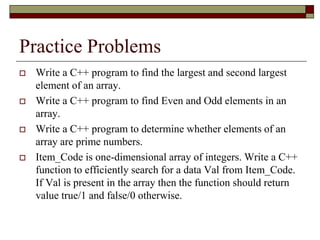 Practice Problems
 Write a C++ program to find the largest and second largest
element of an array.
 Write a C++ program to find Even and Odd elements in an
array.
 Write a C++ program to determine whether elements of an
array are prime numbers.
 Item_Code is one-dimensional array of integers. Write a C++
function to efficiently search for a data Val from Item_Code.
If Val is present in the array then the function should return
value true/1 and false/0 otherwise.
 