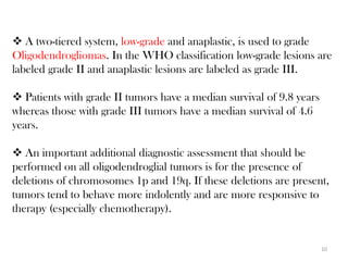  A two-tiered system, low-grade and anaplastic, is used to grade
Oligodendrogliomas. In the WHO classification low-grade lesions are
labeled grade II and anaplastic lesions are labeled as grade III.

 Patients with grade II tumors have a median survival of 9.8 years
whereas those with grade III tumors have a median survival of 4.6
years.

 An important additional diagnostic assessment that should be
performed on all oligodendroglial tumors is for the presence of
deletions of chromosomes 1p and 19q. If these deletions are present,
tumors tend to behave more indolently and are more responsive to
therapy (especially chemotherapy).


                                                                      10
 