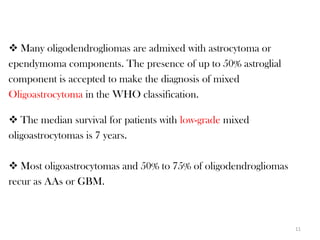  Many oligodendrogliomas are admixed with astrocytoma or
ependymoma components. The presence of up to 50% astroglial
component is accepted to make the diagnosis of mixed
Oligoastrocytoma in the WHO classification.

 The median survival for patients with low-grade mixed
oligoastrocytomas is 7 years.

 Most oligoastrocytomas and 50% to 75% of oligodendrogliomas
recur as AAs or GBM.



                                                                11
 