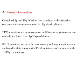  Biologic Characteristics :

Combined 1p and 19q deletions are associated with a superior
outcome and are most common in oligodendrogliomas.

TP53 mutations are more common in diffuse astrocytomas and are
mutually exclusive from 1p/19q co-deletions.

IDH1 mutations occur in the vast majority of low-grade gliomas and
are found both in tumors with TP53 mutations and in tumors with
1p/19q co-deletions.

                                                                     13
 