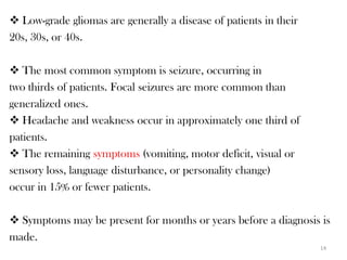  Low-grade gliomas are generally a disease of patients in their
20s, 30s, or 40s.

 The most common symptom is seizure, occurring in
two thirds of patients. Focal seizures are more common than
generalized ones.
 Headache and weakness occur in approximately one third of
patients.
 The remaining symptoms (vomiting, motor deficit, visual or
sensory loss, language disturbance, or personality change)
occur in 15% or fewer patients.

 Symptoms may be present for months or years before a diagnosis is
made.
                                                                   14
 