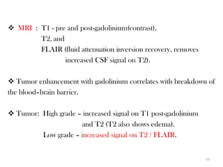  MRI : T1 - pre and post-gadolinium(contrast),
        T2, and
        FLAIR (fluid attenuation inversion recovery, removes
                increased CSF signal on T2).

 Tumor enhancement with gadolinium correlates with breakdown of
the blood–brain barrier.

 Tumor: High grade – increased signal on T1 post-gadolinium
                     and T2 (T2 also shows edema).
         Low grade – increased signal on T2 / FLAIR.


                                                               15
 