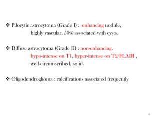  Pilocytic astrocytoma (Grade I) : enhancing nodule,
            highly vascular, 50% associated with cysts.

 Diffuse astrocytoma (Grade II) : non-enhancing,
           hypo-intense on T1, hyper-intense on T2/FLAIR ,
           well-circumscribed, solid.

 Oligodendroglioma : calcifications associated frequently




                                                             16
 
