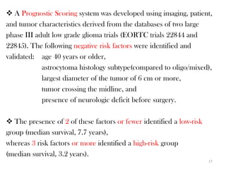  A Prognostic Scoring system was developed using imaging, patient,
and tumor characteristics derived from the databases of two large
phase III adult low grade glioma trials (EORTC trials 22844 and
22845). The following negative risk factors were identified and
validated: age 40 years or older,
            astrocytoma histology subtype(compared to oligo/mixed),
            largest diameter of the tumor of 6 cm or more,
            tumor crossing the midline, and
            presence of neurologic deficit before surgery.

 The presence of 2 of these factors or fewer identified a low-risk
group (median survival, 7.7 years),
whereas 3 risk factors or more identified a high-risk group
(median survival, 3.2 years).
                                                                      17
 