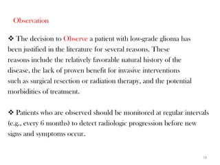 Observation

 The decision to Observe a patient with low-grade glioma has
been justified in the literature for several reasons. These
reasons include the relatively favorable natural history of the
disease, the lack of proven benefit for invasive interventions
such as surgical resection or radiation therapy, and the potential
morbidities of treatment.

 Patients who are observed should be monitored at regular intervals
(e.g., every 6 months) to detect radiologic progression before new
signs and symptoms occur.


                                                                     18
 