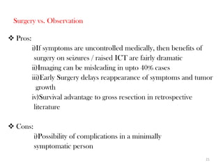 Surgery vs. Observation

 Pros:
          i)If symptoms are uncontrolled medically, then benefits of
           surgery on seizures / raised ICT are fairly dramatic
          ii)Imaging can be misleading in upto 40% cases
          iii)Early Surgery delays reappearance of symptoms and tumor
            growth
          iv)Survival advantage to gross resection in retrospective
           literature

 Cons:
          i)Possibility of complications in a minimally
          symptomatic person
                                                                  21
 