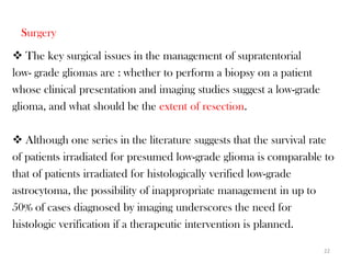 Surgery
 The key surgical issues in the management of supratentorial
low- grade gliomas are : whether to perform a biopsy on a patient
whose clinical presentation and imaging studies suggest a low-grade
glioma, and what should be the extent of resection.

 Although one series in the literature suggests that the survival rate
of patients irradiated for presumed low-grade glioma is comparable to
that of patients irradiated for histologically verified low-grade
astrocytoma, the possibility of inappropriate management in up to
50% of cases diagnosed by imaging underscores the need for
histologic verification if a therapeutic intervention is planned.

                                                                      22
 