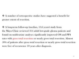 A number of retrospective studies have suggested a benefit for
greater extent of resection.

 A long-term follow-up (median, 13.6 years) study from
the Mayo Clinic reviewed 314 adult low-grade glioma patients and
found on multivariate analyses significantly improved OS and PFS
rates with gross total resection or nearly gross total resection. Almost
50% of patients after gross total resection or nearly gross total resection
were free of recurrence 10 years after diagnosis.


                                                                        23
 