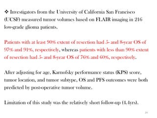  Investigators from the University of California San Francisco
(UCSF) measured tumor volumes based on FLAIR imaging in 216
low-grade glioma patients.

Patients with at least 90% extent of resection had 5- and 8-year OS of
97% and 91%, respectively, whereas patients with less than 90% extent
of resection had 5- and 8-year OS of 76% and 60%, respectively.

After adjusting for age, Karnofsky performance status (KPS) score,
tumor location, and tumor subtype, OS and PFS outcomes were both
predicted by post-operative tumor volume.

Limitation of this study was the relatively short follow-up (4.4yrs).
                                                                        24
 