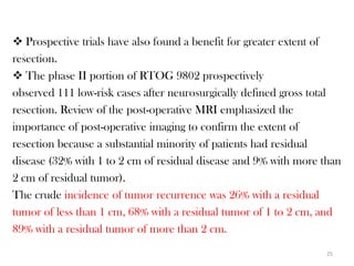  Prospective trials have also found a benefit for greater extent of
resection.
 The phase II portion of RTOG 9802 prospectively
observed 111 low-risk cases after neurosurgically defined gross total
resection. Review of the post-operative MRI emphasized the
importance of post-operative imaging to confirm the extent of
resection because a substantial minority of patients had residual
disease (32% with 1 to 2 cm of residual disease and 9% with more than
2 cm of residual tumor).
The crude incidence of tumor recurrence was 26% with a residual
tumor of less than 1 cm, 68% with a residual tumor of 1 to 2 cm, and
89% with a residual tumor of more than 2 cm.
                                                                  25
 
