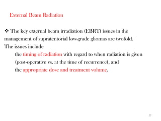 External Beam Radiation

 The key external beam irradiation (EBRT) issues in the
management of supratentorial low-grade gliomas are twofold.
The issues include
    the timing of radiation with regard to when radiation is given
    (post-operative vs. at the time of recurrence), and
    the appropriate dose and treatment volume.




                                                                     27
 