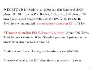  EORTC 22845 (Karim et al. 2002; van den Bent et al. 2005) –
phase III: 311 patients (WHO 1–2, 51% astro., 14% oligo., 13%
mixed oligo-astro) treated with surgery (42% GTR, 19% STR,
35% biopsy) randomized to observation vs. post-op RT to 54 Gy.

RT improved median PFS (5.3 year vs. 3.4 year), 5-year PFS (55 vs.
35%), but not OS (68 vs. 66%). Sixty-five percent of patients in the
observation arm received salvage RT.

No difference in rate of malignant transformation (66–72%).

No survival benefit, but RT delays time to relapse by ~2 years.

                                                                   28
 