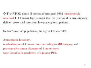  The RTOG phase II portion of protocol 9802 prospectively
observed 111 low-risk (age younger than 40 years and neuro-surgically
defined gross total resection) low-grade glioma patients.

In this “low-risk” population, the 5-year OS was 93%.

Astrocytoma histology,
residual tumor of 1 cm or more according to MR imaging, and
pre-operative tumor diameter of 4 cm or more
were found to be predictive of a poorer PFS.


                                                                  29
 