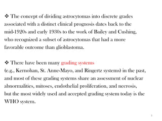  The concept of dividing astrocytomas into discrete grades
associated with a distinct clinical prognosis dates back to the
mid-1920s and early 1930s to the work of Bailey and Cushing,
who recognized a subset of astrocytomas that had a more
favorable outcome than glioblastoma.

 There have been many grading systems
(e.g., Kernohan, St. Anne-Mayo, and Ringertz systems) in the past,
and most of these grading systems share an assessment of nuclear
abnormalities, mitoses, endothelial proliferation, and necrosis,
but the most widely used and accepted grading system today is the
WHO system.

                                                                     3
 