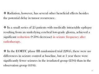  Radiation, however, has several other beneficial effects besides
the potential delay in tumor recurrence.

 In a small series of 25 patients with medically intractable epilepsy
resulting from an underlying cerebral low-grade glioma, achieved a
significant reduction (>50% decrease) in seizure frequency after
radiotherapy.

 In the EORTC phase III randomized trial 22845, there were no
differences in seizure control at baseline, but at 1 year there were
significantly fewer seizures in the irradiated group (25%) than in the
observation group (41%).
                                                                         31
 